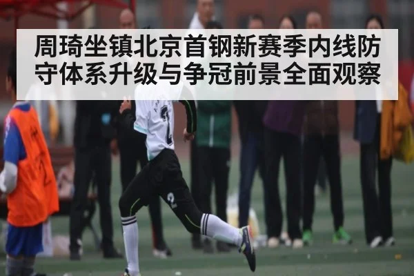 周琦坐镇北京首钢新赛季内线防守体系升级与争冠前景全面观察